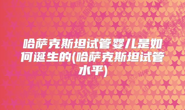 哈萨克斯坦试管婴儿是如何诞生的(哈萨克斯坦试管水平)
