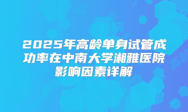 2025年高龄单身试管成功率在中南大学湘雅医院影响因素详解