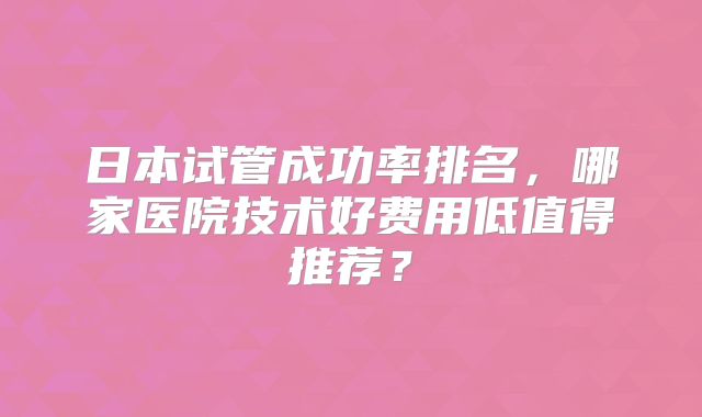 日本试管成功率排名,哪家医院技术好费用低值得推荐?