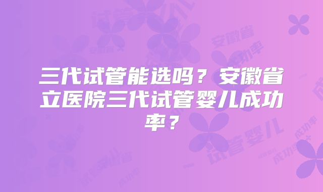 三代试管能选吗?安徽省立医院三代试管婴儿成功率?