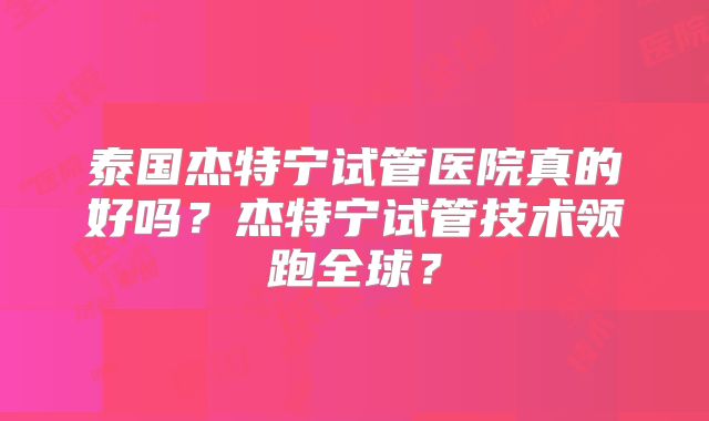 泰国杰特宁试管医院真的好吗?杰特宁试管技术领跑全球?
