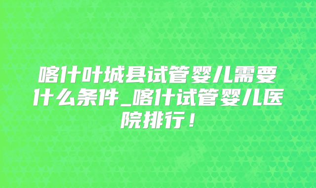 喀什叶城县试管婴儿需要什么条件_喀什试管婴儿医院排行！