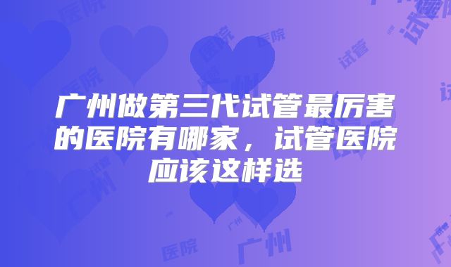 广州做第三代试管最厉害的医院有哪家,试管医院应该这样选
