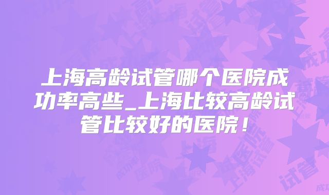 上海高龄试管哪个医院成功率高些_上海比较高龄试管比较好的医院!