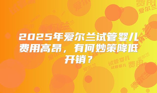 2025年爱尔兰试管婴儿费用高昂，有何妙策降低开销？