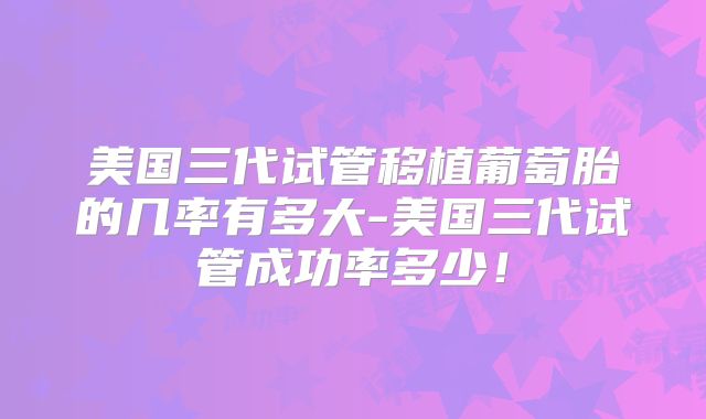 美国三代试管移植葡萄胎的几率有多大-美国三代试管成功率多少!