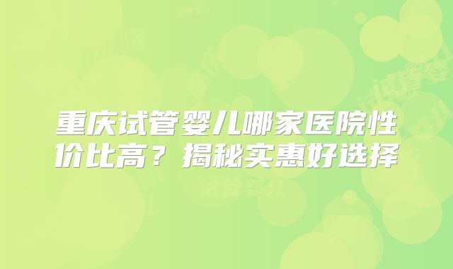 重庆试管婴儿哪家医院性价比高?揭秘实惠好选择