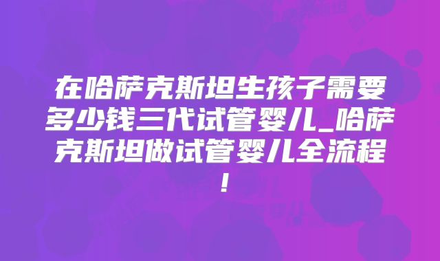 在哈萨克斯坦生孩子需要多少钱三代试管婴儿_哈萨克斯坦做试管婴儿全流程!