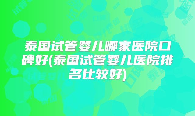 泰国试管婴儿哪家医院口碑好(泰国试管婴儿医院排名比较好)
