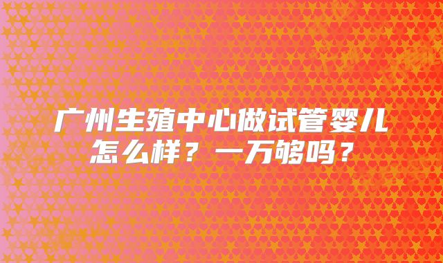 广州生殖中心做试管婴儿怎么样?一万够吗?