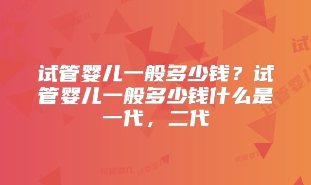 试管婴儿一般多少钱?试管婴儿一般多少钱什么是一代,二代
