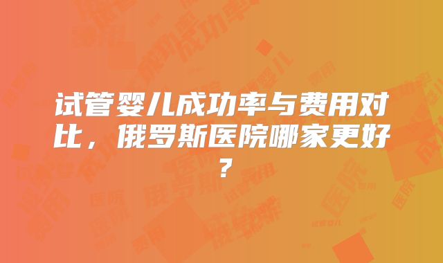 试管婴儿成功率与费用对比，俄罗斯医院哪家更好？