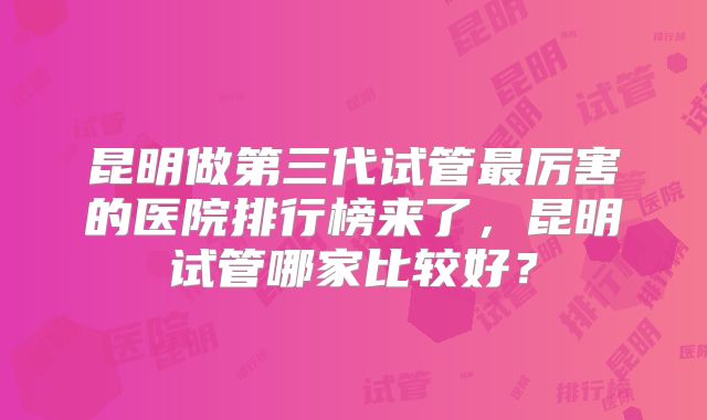 昆明做第三代试管最厉害的医院排行榜来了,昆明试管哪家比较好?