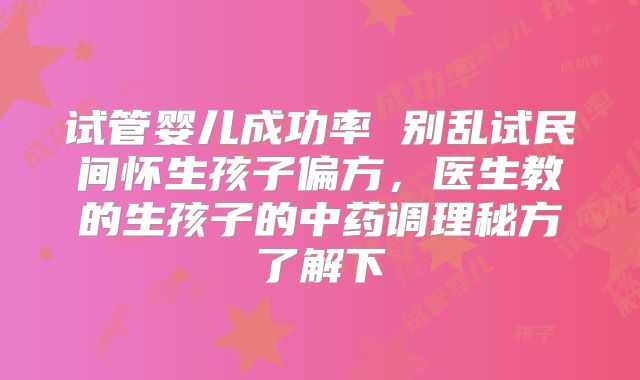 试管婴儿成功率 别乱试民间怀生孩子偏方,医生教的生孩子的中药调理秘方了解下