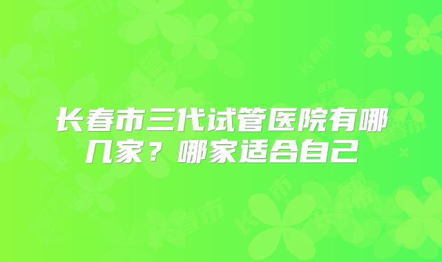 长春市三代试管医院有哪几家?哪家适合自己