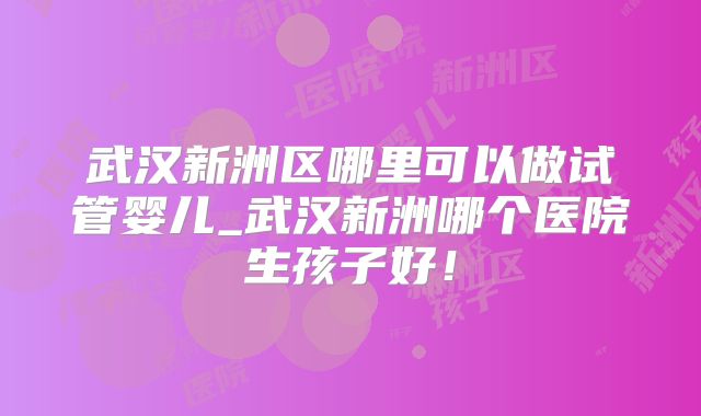 武汉新洲区哪里可以做试管婴儿_武汉新洲哪个医院生孩子好！