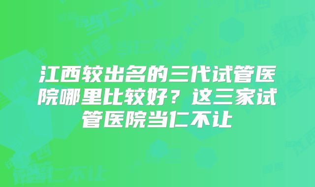 江西较出名的三代试管医院哪里比较好?这三家试管医院当仁不让