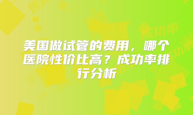美国做试管的费用，哪个医院性价比高？成功率排行分析