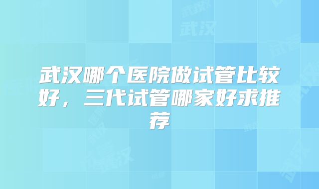 武汉哪个医院做试管比较好,三代试管哪家好求推荐