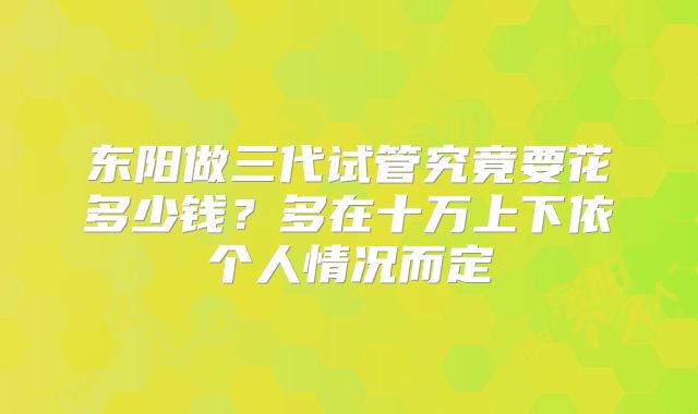 东阳做三代试管究竟要花多少钱?多在十万上下依个人情况而定
