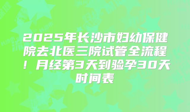 2025年长沙市妇幼保健院去北医三院试管全流程！月经第3天到验孕30天时间表