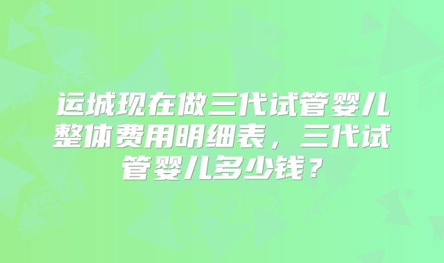 运城现在做三代试管婴儿整体费用明细表,三代试管婴儿多少钱?
