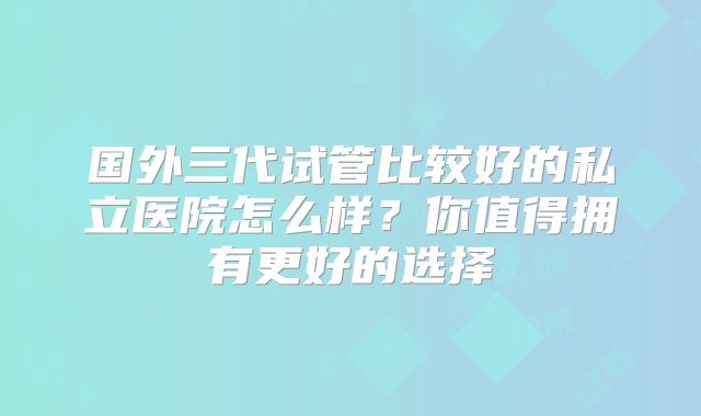 国外三代试管比较好的私立医院怎么样?你值得拥有更好的选择