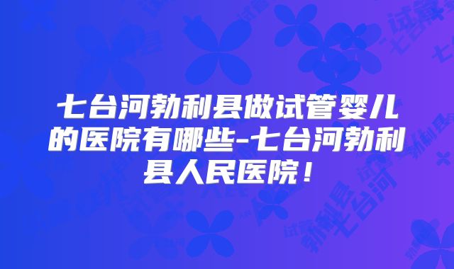 七台河勃利县做试管婴儿的医院有哪些-七台河勃利县人民医院！