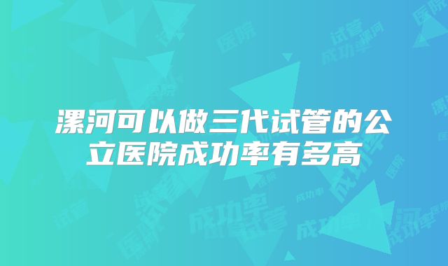 漯河可以做三代试管的公立医院成功率有多高