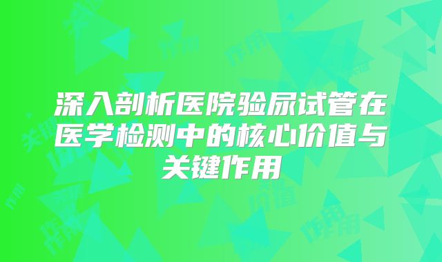深入剖析医院验尿试管在医学检测中的核心价值与关键作用