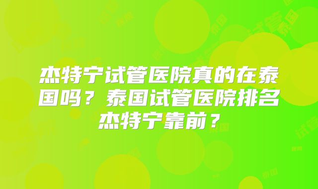 杰特宁试管医院真的在泰国吗？泰国试管医院排名杰特宁靠前？