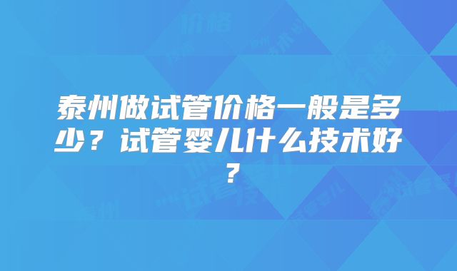 泰州做试管价格一般是多少？试管婴儿什么技术好？