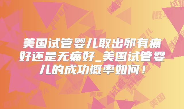 美国试管婴儿取出卵有痛好还是无痛好_美国试管婴儿的成功概率如何!