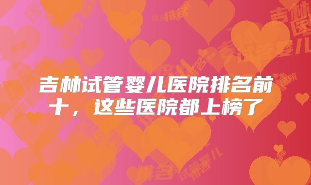 吉林试管婴儿医院排名前十,这些医院都上榜了