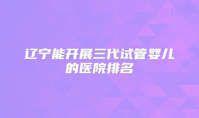 辽宁能开展三代试管婴儿的医院排名