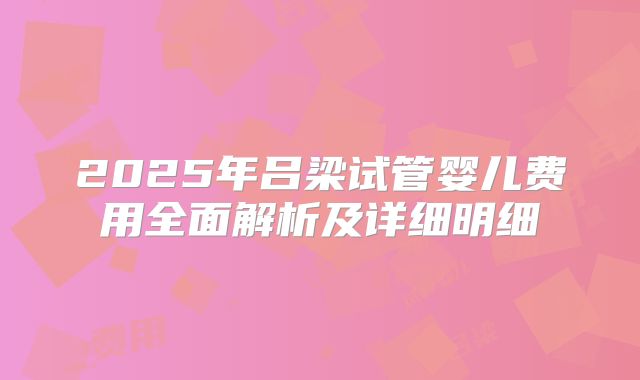 2025年吕梁试管婴儿费用全面解析及详细明细