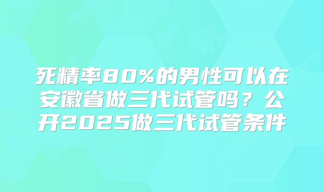 死精率80%的男性可以在安徽省做三代试管吗？公开2025做三代试管条件