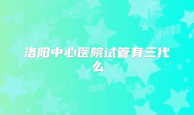 洛阳中心医院试管有三代么