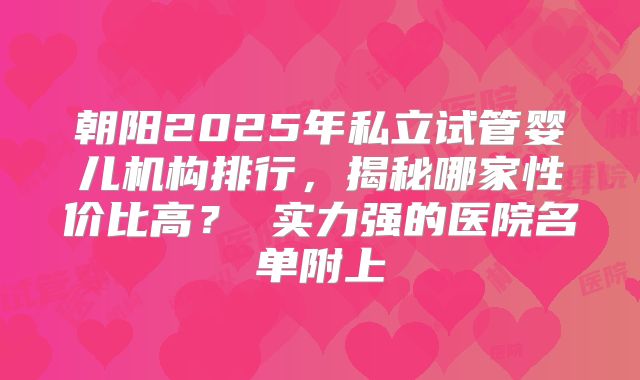 朝阳2025年私立试管婴儿机构排行,揭秘哪家性价比高? 实力强的医院名单附上