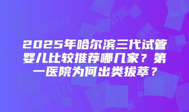 2025年哈尔滨三代试管婴儿比较推荐哪几家?第一医院为何出类拔萃?