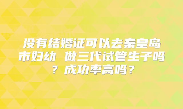 没有结婚证可以去秦皇岛市妇幼 做三代试管生子吗？成功率高吗？