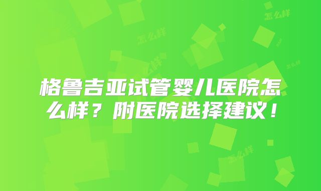 格鲁吉亚试管婴儿医院怎么样?附医院选择建议!