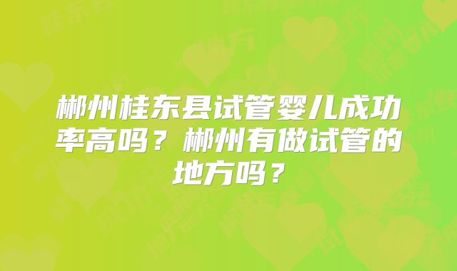 郴州桂东县试管婴儿成功率高吗?郴州有做试管的地方吗?