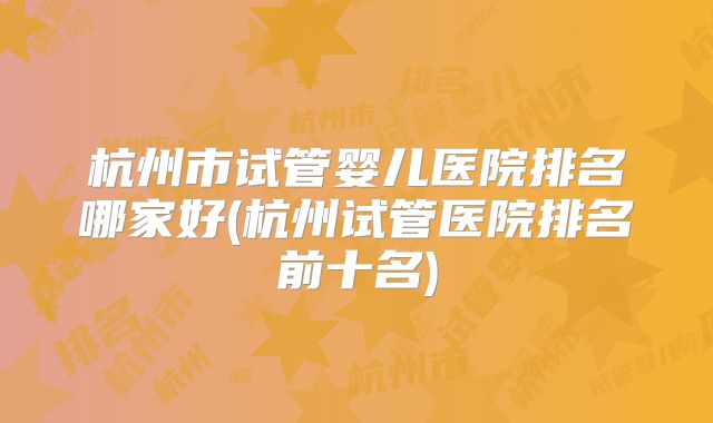 杭州市试管婴儿医院排名哪家好(杭州试管医院排名前十名)