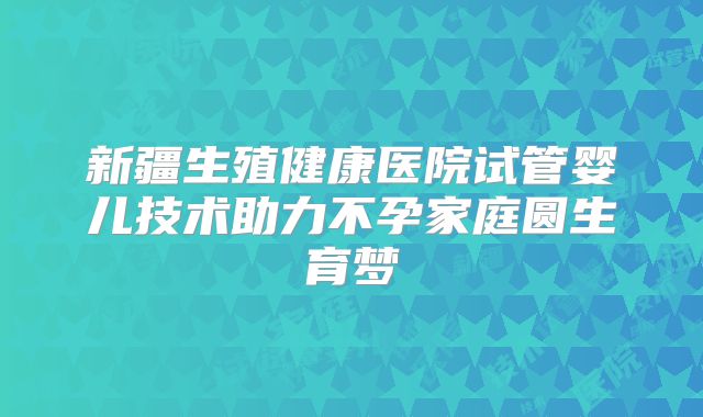 新疆生殖健康医院试管婴儿技术助力不孕家庭圆生育梦