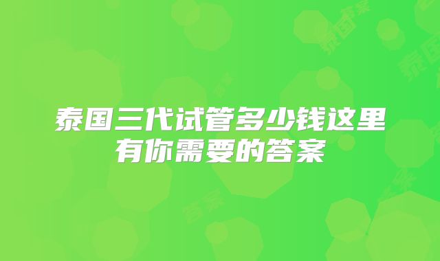 泰国三代试管多少钱这里有你需要的答案