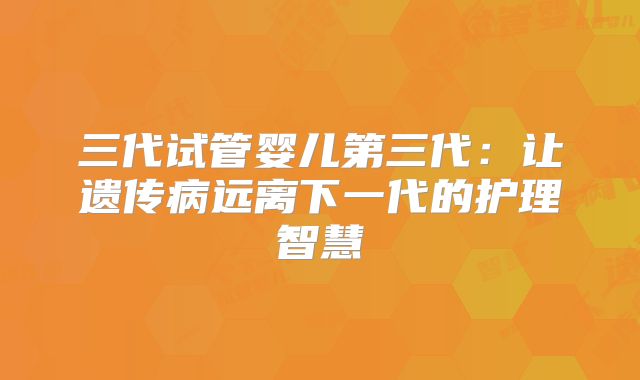 三代试管婴儿第三代:让遗传病远离下一代的护理智慧