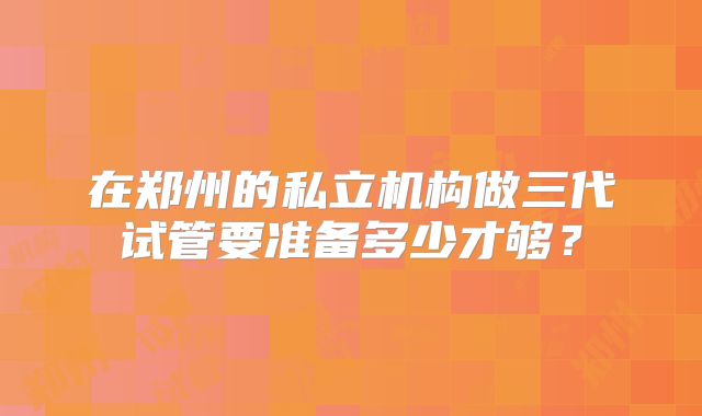 在郑州的私立机构做三代试管要准备多少才够?