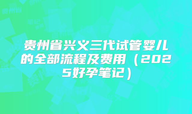贵州省兴义三代试管婴儿的全部流程及费用(2025好孕笔记)