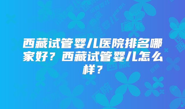 西藏试管婴儿医院排名哪家好？西藏试管婴儿怎么样？